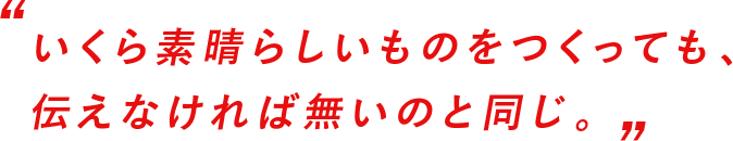 いくら素晴らしいものをつくっても、伝えなければ無いのと同じ。